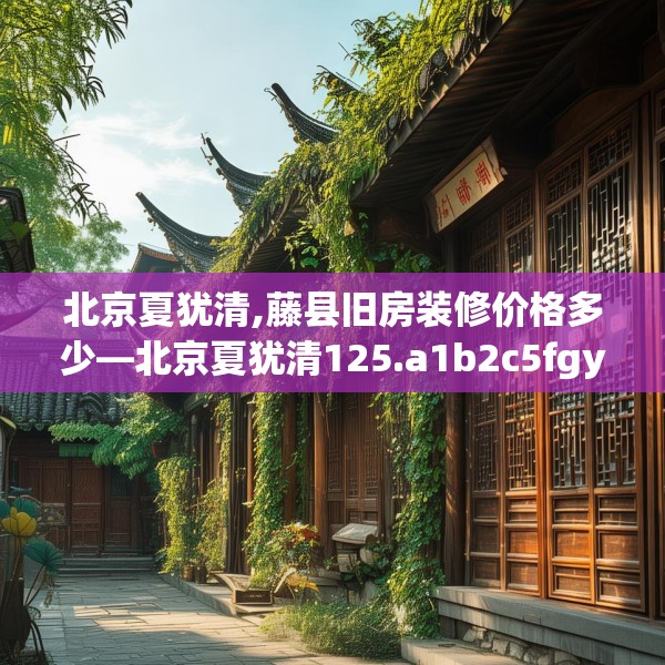 北京夏犹清,藤县旧房装修价格多少—北京夏犹清125.a1b2c5fgy.12bnbn