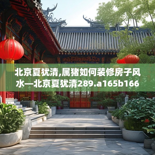 北京夏犹清,属猪如何装修房子风水—北京夏犹清289.a165b166c169fgy.176jhhj