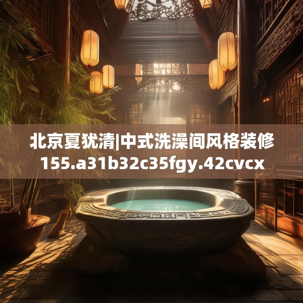 北京夏犹清|中式洗澡间风格装修155.a31b32c35fgy.42cvcx