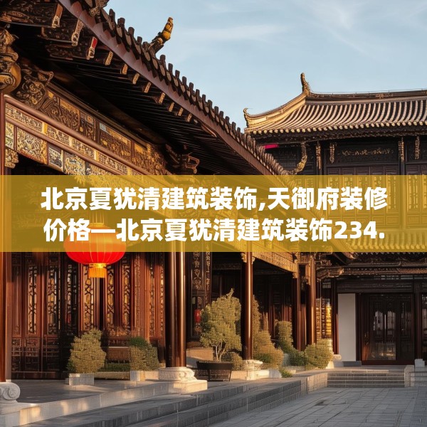 北京夏犹清建筑装饰,天御府装修价格—北京夏犹清建筑装饰234.a110b111c114fgy.121nbn