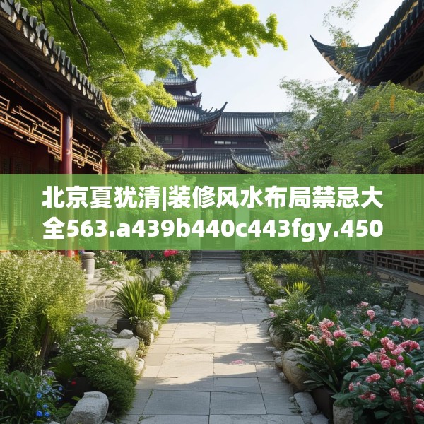 北京夏犹清|装修风水布局禁忌大全563.a439b440c443fgy.450fds