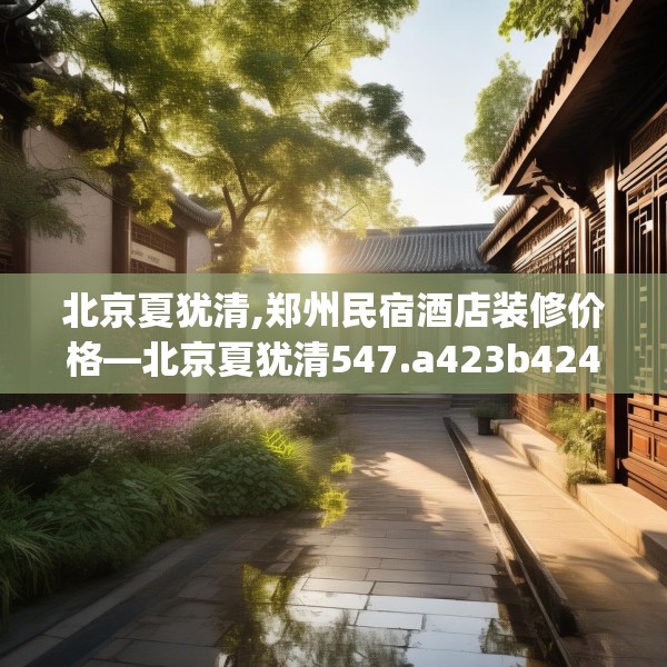 北京夏犹清,郑州民宿酒店装修价格—北京夏犹清547.a423b424c427fgy.434fdsfds