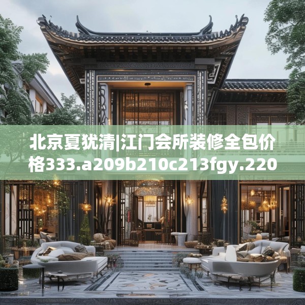 北京夏犹清|江门会所装修全包价格333.a209b210c213fgy.220fghfd