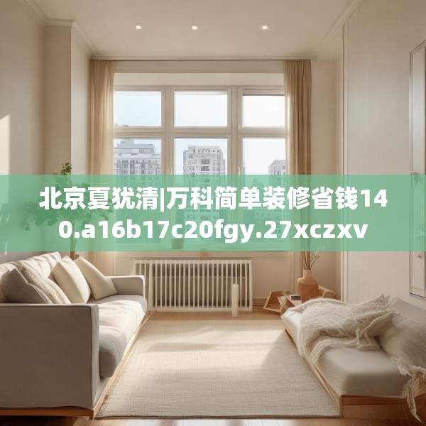 北京夏犹清|万科简单装修省钱140.a16b17c20fgy.27xczxv