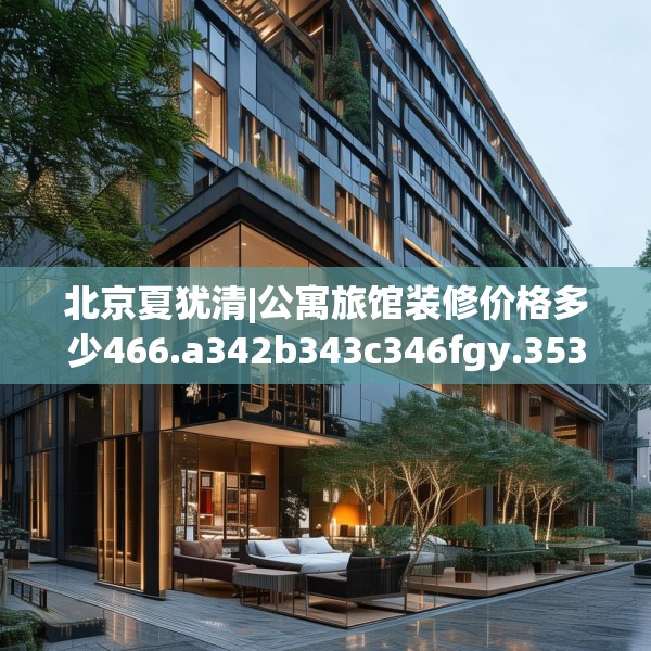 北京夏犹清|公寓旅馆装修价格多少466.a342b343c346fgy.353dewqe