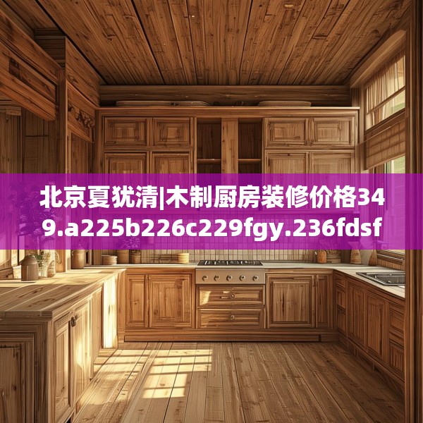 北京夏犹清|木制厨房装修价格349.a225b226c229fgy.236fdsfds