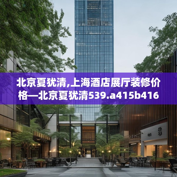 北京夏犹清,上海酒店展厅装修价格—北京夏犹清539.a415b416c419fgy.426bnbn