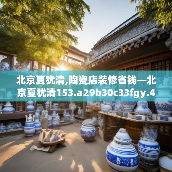 北京夏犹清,陶瓷店装修省钱—北京夏犹清153.a29b30c33fgy.40fghfd