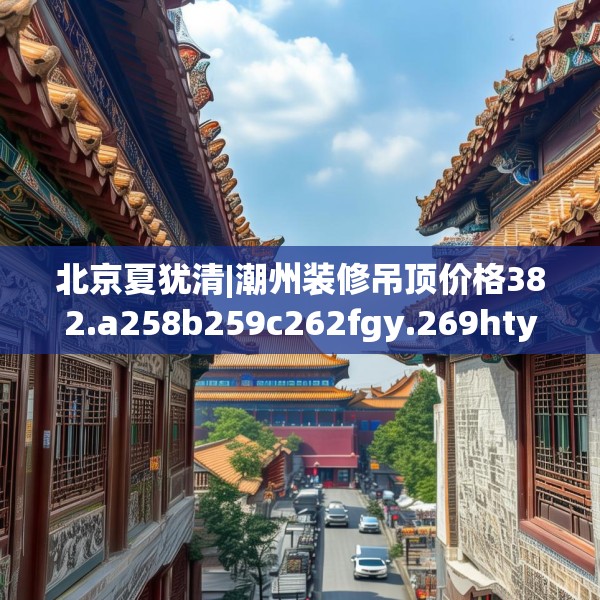 北京夏犹清|潮州装修吊顶价格382.a258b259c262fgy.269htyj