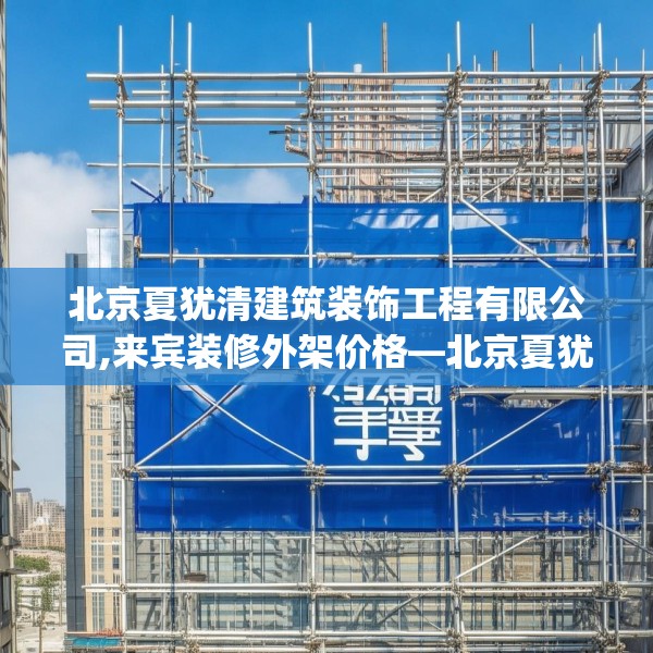 北京夏犹清建筑装饰工程有限公司,来宾装修外架价格—北京夏犹清建筑装饰工程有限公司472.a348b349c352fgy.359htyj