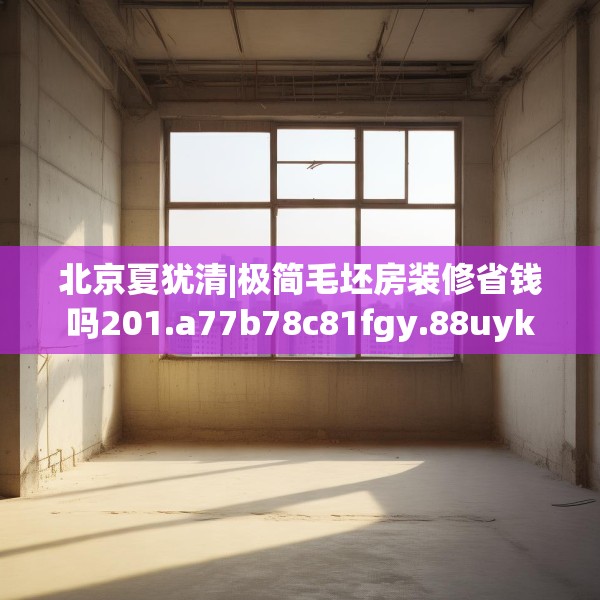 北京夏犹清|极简毛坯房装修省钱吗201.a77b78c81fgy.88uyk
