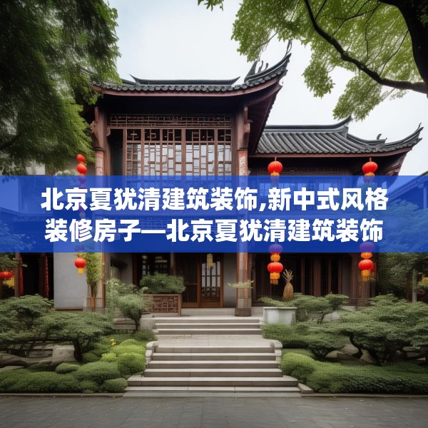 北京夏犹清建筑装饰,新中式风格装修房子—北京夏犹清建筑装饰270.a146b147c150fgy.157nbn