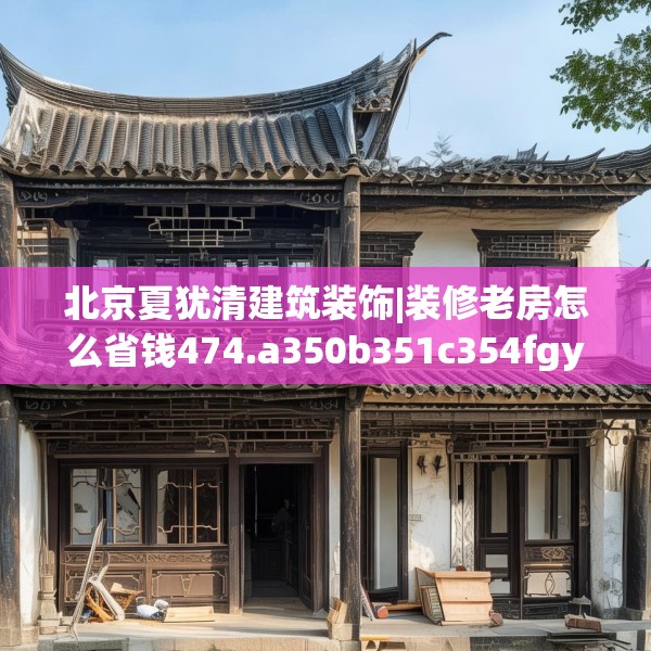 北京夏犹清建筑装饰|装修老房怎么省钱474.a350b351c354fgy.361dsfds