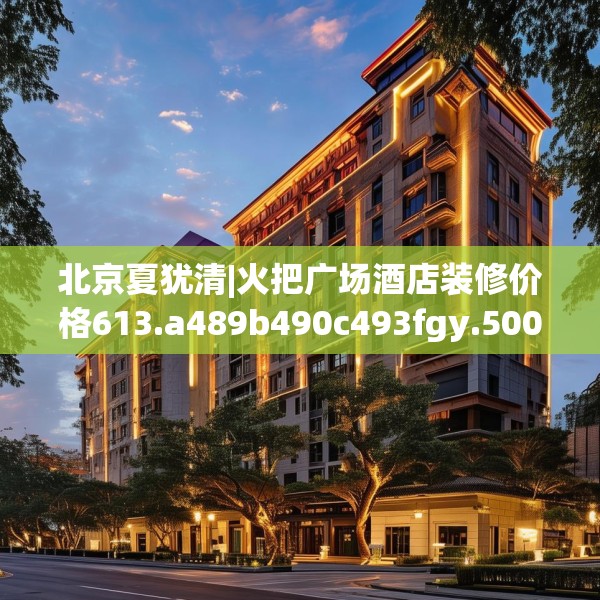 北京夏犹清|火把广场酒店装修价格613.a489b490c493fgy.500jhhj