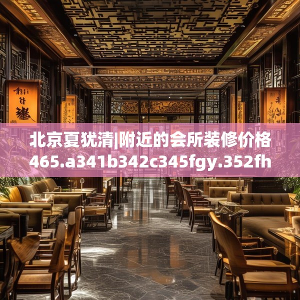 北京夏犹清|附近的会所装修价格465.a341b342c345fgy.352fhsg