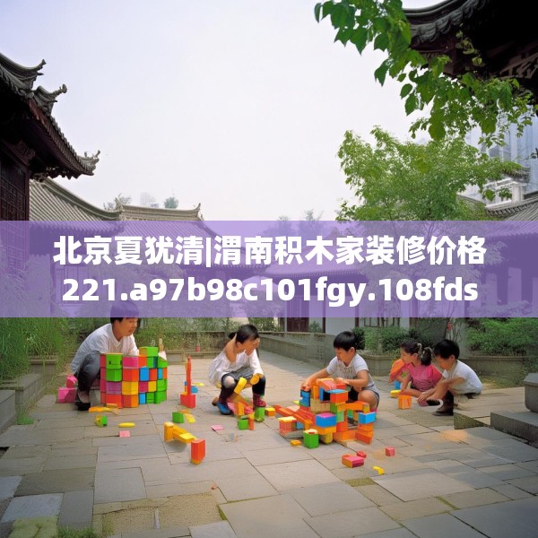 北京夏犹清|渭南积木家装修价格221.a97b98c101fgy.108fds