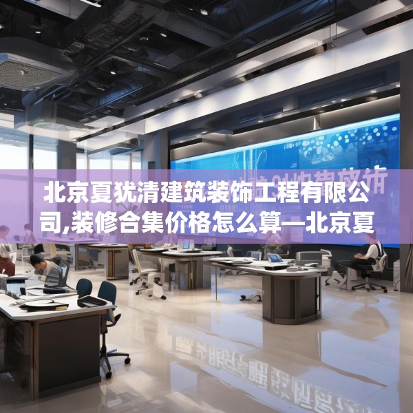 北京夏犹清建筑装饰工程有限公司,装修合集价格怎么算—北京夏犹清建筑装饰工程有限公司371.a247b248c251fgy.258cvcx