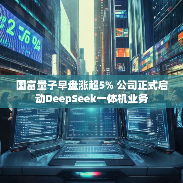 国富量子早盘涨超5% 公司正式启动DeepSeek一体机业务