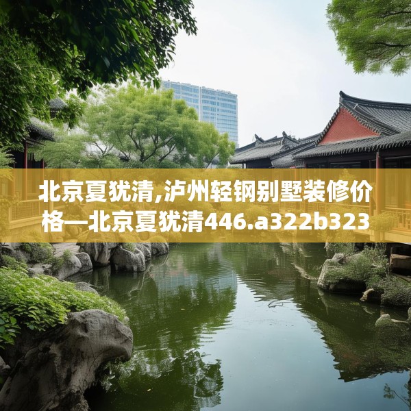 北京夏犹清,泸州轻钢别墅装修价格—北京夏犹清446.a322b323c326fgy.333xczxv