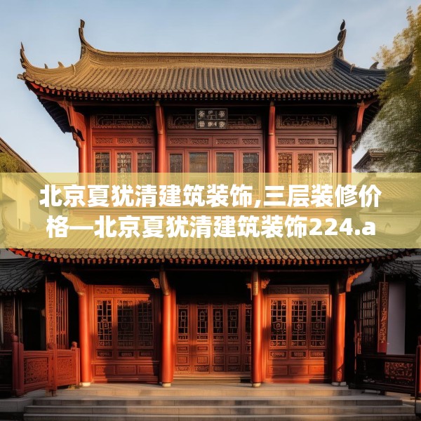北京夏犹清建筑装饰,三层装修价格—北京夏犹清建筑装饰224.a100b101c104fgy.111wew