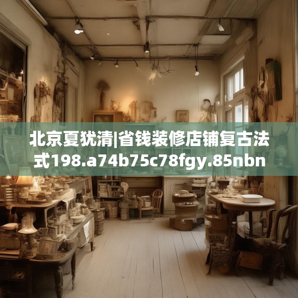 北京夏犹清|省钱装修店铺复古法式198.a74b75c78fgy.85nbn