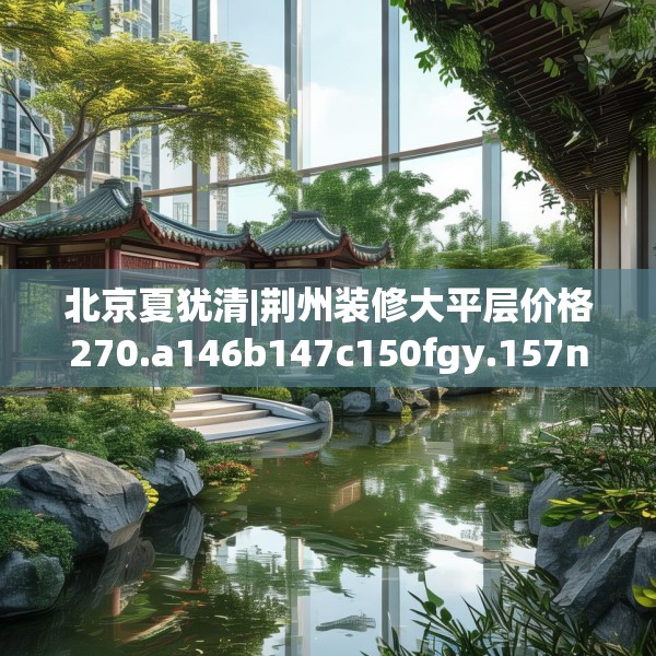 北京夏犹清|荆州装修大平层价格270.a146b147c150fgy.157nbn