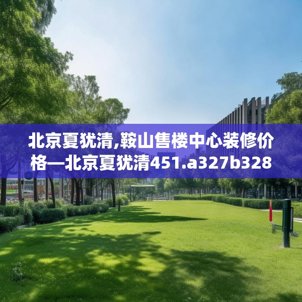 北京夏犹清,鞍山售楼中心装修价格—北京夏犹清451.a327b328c331fgy.338jhhj