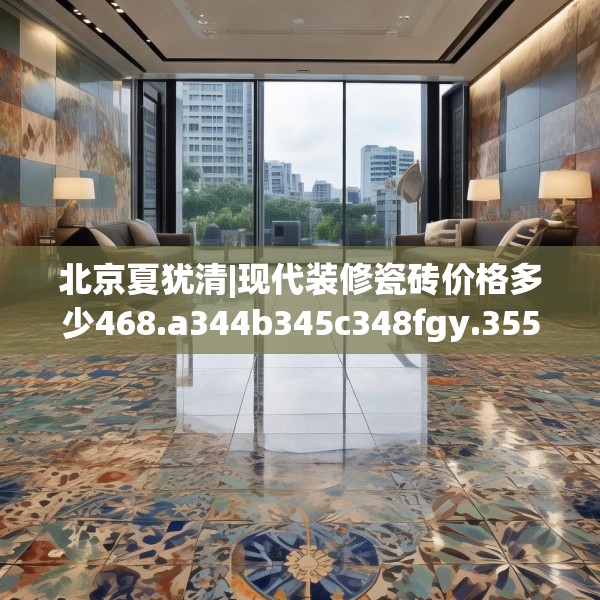 北京夏犹清|现代装修瓷砖价格多少468.a344b345c348fgy.355nbn