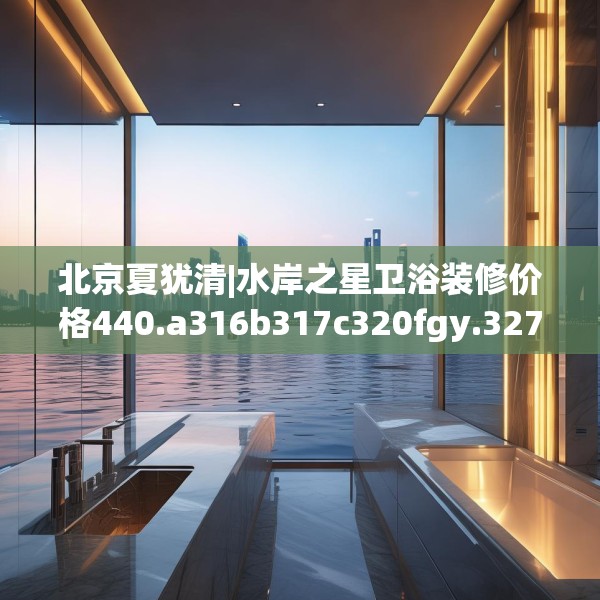 北京夏犹清|水岸之星卫浴装修价格440.a316b317c320fgy.327wew