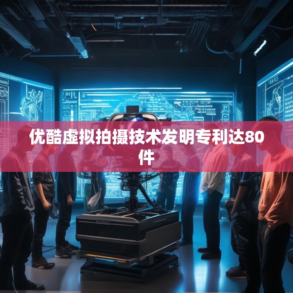 优酷虚拟拍摄技术发明专利达80件