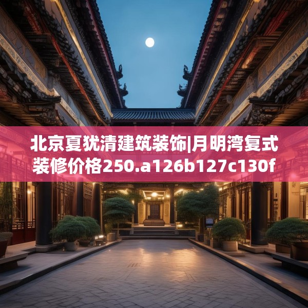 北京夏犹清建筑装饰|月明湾复式装修价格250.a126b127c130fgy.137dewqe