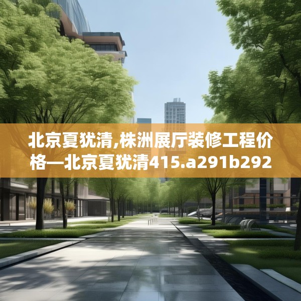 北京夏犹清,株洲展厅装修工程价格—北京夏犹清415.a291b292c295fgy.302jhhj