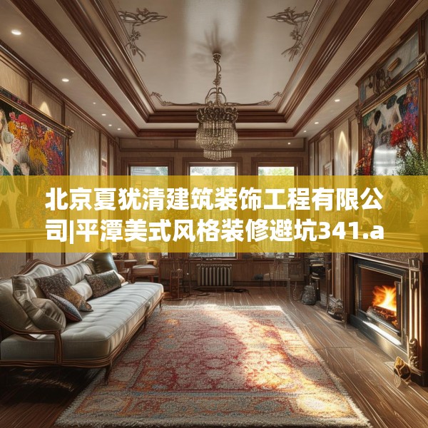 北京夏犹清建筑装饰工程有限公司|平潭美式风格装修避坑341.a217b218c221fgy.228bnbn