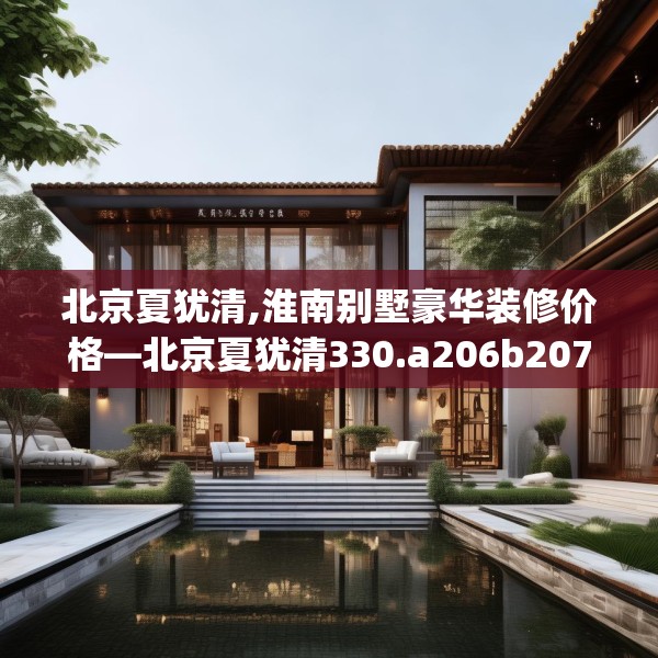 北京夏犹清,淮南别墅豪华装修价格—北京夏犹清330.a206b207c210fgy.217dsfds