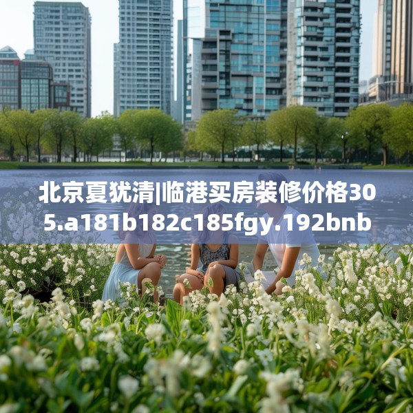 北京夏犹清|临港买房装修价格305.a181b182c185fgy.192bnbn