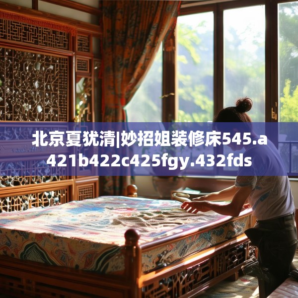北京夏犹清|妙招姐装修床545.a421b422c425fgy.432fds