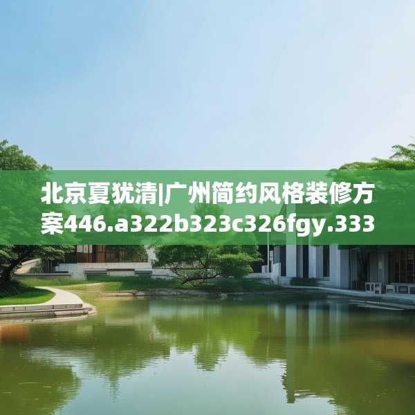 北京夏犹清|广州简约风格装修方案446.a322b323c326fgy.333xczxv