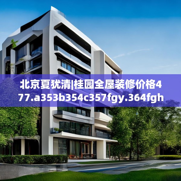 北京夏犹清|桂园全屋装修价格477.a353b354c357fgy.364fghfd