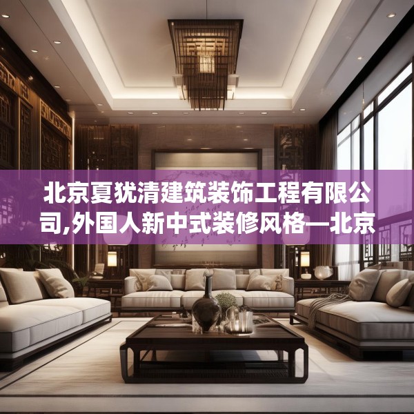 北京夏犹清建筑装饰工程有限公司,外国人新中式装修风格—北京夏犹清建筑装饰工程有限公司534.a410b411c414fgy.421lkjl