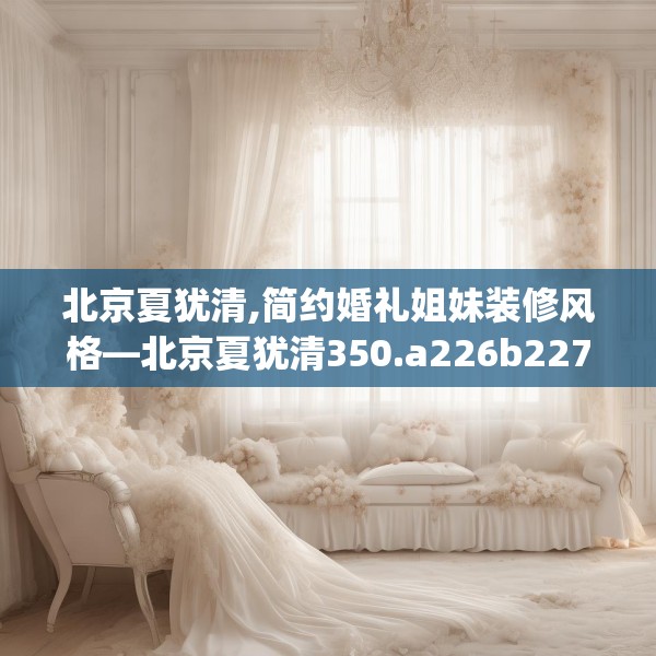 北京夏犹清,简约婚礼姐妹装修风格—北京夏犹清350.a226b227c230fgy.237wew