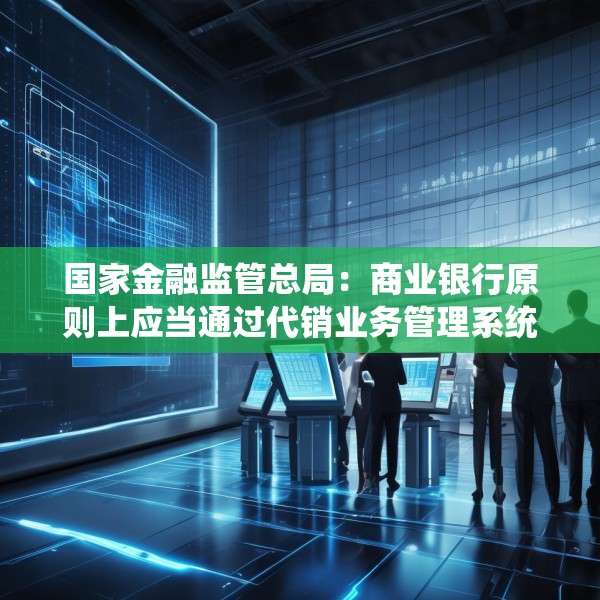 国家金融监管总局：商业银行原则上应当通过代销业务管理系统进行销售
