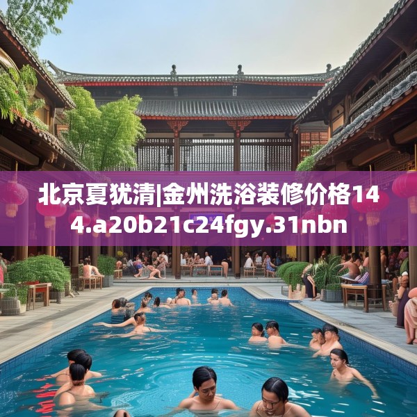 北京夏犹清|金州洗浴装修价格144.a20b21c24fgy.31nbn