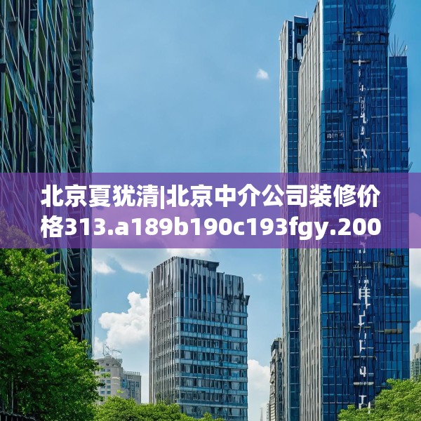北京夏犹清|北京中介公司装修价格313.a189b190c193fgy.200fdsfds
