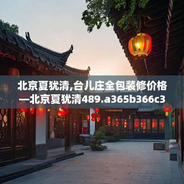北京夏犹清,台儿庄全包装修价格—北京夏犹清489.a365b366c369fgy.376uyk