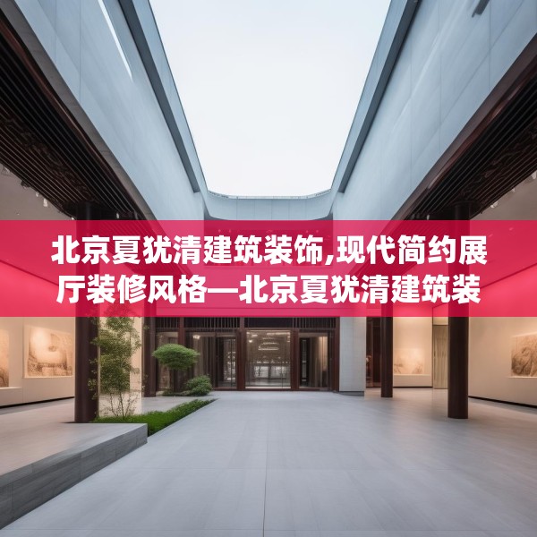 北京夏犹清建筑装饰,现代简约展厅装修风格—北京夏犹清建筑装饰316.a192b193c196fgy.203sdA