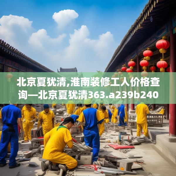 北京夏犹清,淮南装修工人价格查询—北京夏犹清363.a239b240c243fgy.250uyk