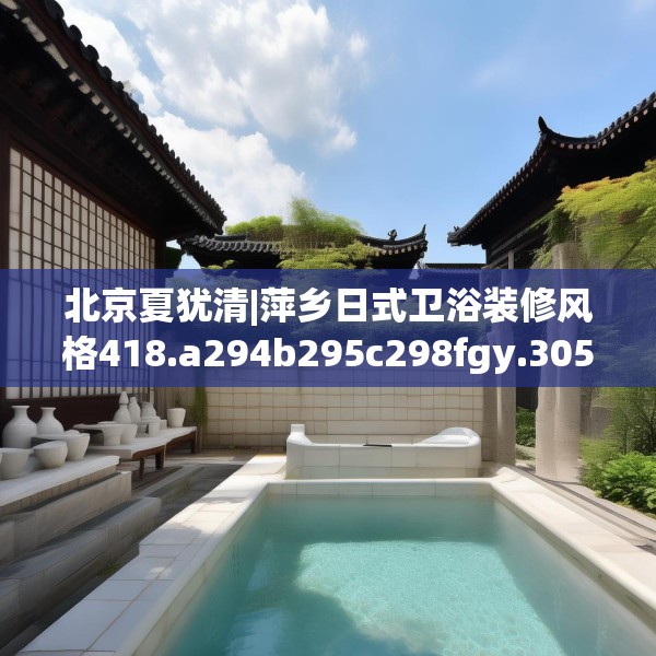 北京夏犹清|萍乡日式卫浴装修风格418.a294b295c298fgy.305htyj