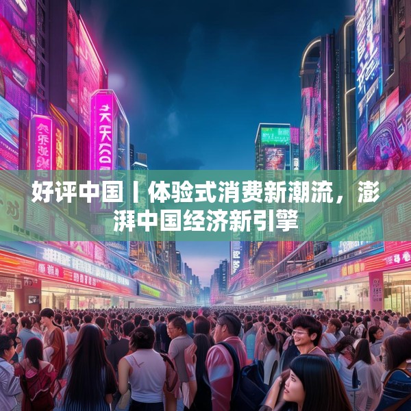 好评中国丨体验式消费新潮流，澎湃中国经济新引擎