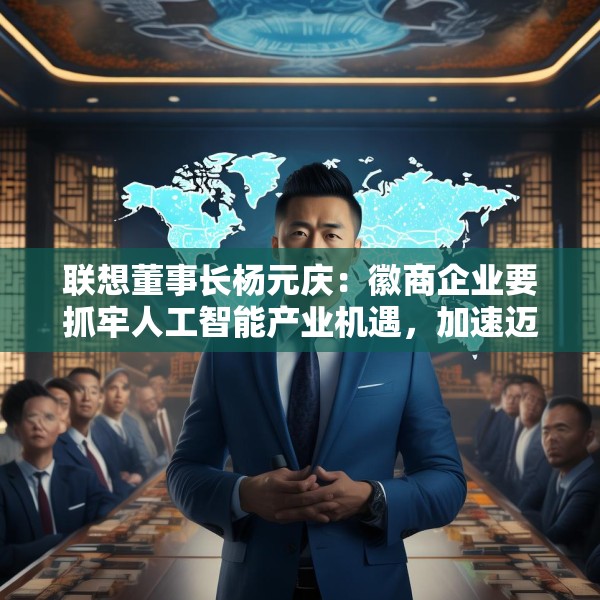 联想董事长杨元庆：徽商企业要抓牢人工智能产业机遇，加速迈向全球产业链的中高端
