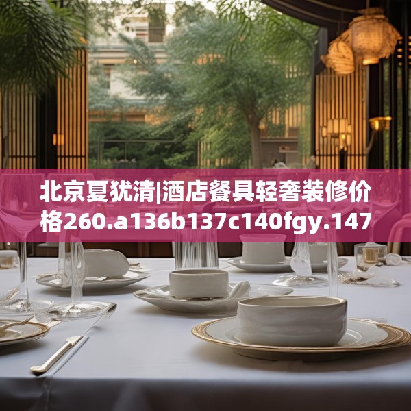北京夏犹清|酒店餐具轻奢装修价格260.a136b137c140fgy.147wew